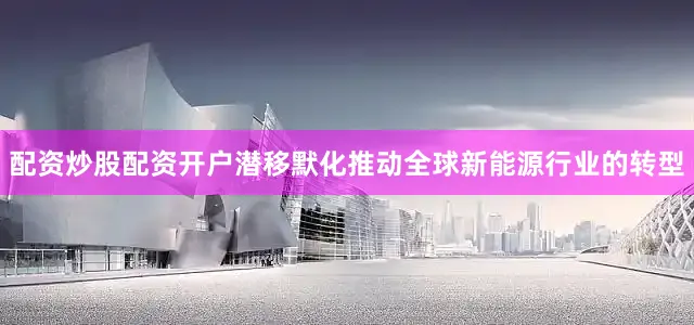 配资炒股配资开户潜移默化推动全球新能源行业的转型