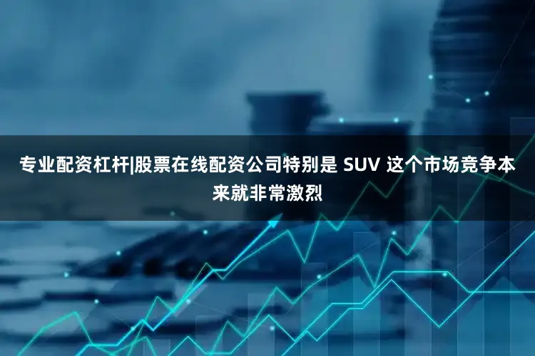 专业配资杠杆|股票在线配资公司特别是 SUV 这个市场竞争本来就非常激烈