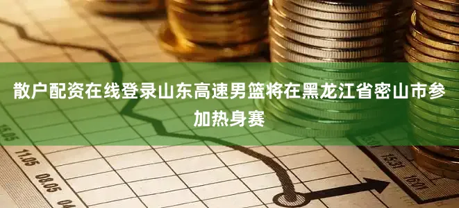 散户配资在线登录山东高速男篮将在黑龙江省密山市参加热身赛