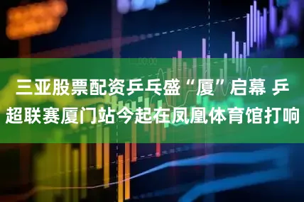 三亚股票配资乒乓盛“厦”启幕 乒超联赛厦门站今起在凤凰体育馆打响