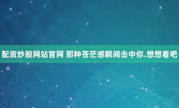 配资炒股网站官网 那种苍茫感瞬间击中你.想想看吧
