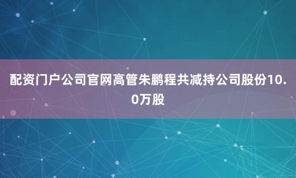 配资门户公司官网高管朱鹏程共减持公司股份10.0万股