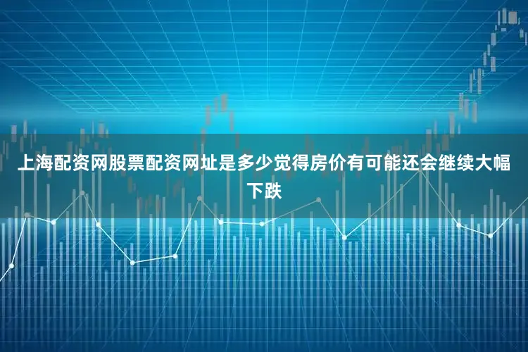 上海配资网股票配资网址是多少觉得房价有可能还会继续大幅下跌